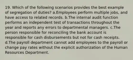 19. Which of the following scenarios provides the best example of segregation of duties? a.Employees perform multiple jobs, and have access to related records. b.The internal audit function performs an independent test of transactions throughout the year and reports any errors to departmental managers. c.The person responsible for reconciling the bank account is responsible for cash disbursements but not for cash receipts. d.The payroll department cannot add employees to the payroll or change pay rates without the explicit authorization of the Human Resources Department.