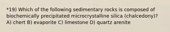 *19) Which of the following sedimentary rocks is composed of biochemically precipitated microcrystalline silica (chalcedony)? A) chert B) evaporite C) limestone D) quartz arenite