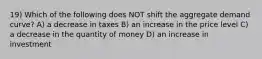 19) Which of the following does NOT shift the aggregate demand curve? A) a decrease in taxes B) an increase in the price level C) a decrease in the quantity of money D) an increase in investment