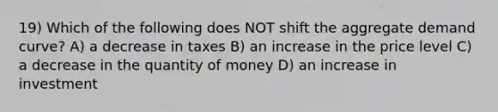 19) Which of the following does NOT shift the aggregate demand curve? A) a decrease in taxes B) an increase in the price level C) a decrease in the quantity of money D) an increase in investment