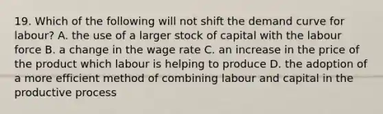 19. Which of the following will not shift the demand curve for labour? A. the use of a larger stock of capital with the labour force B. a change in the wage rate C. an increase in the price of the product which labour is helping to produce D. the adoption of a more efficient method of combining labour and capital in the productive process