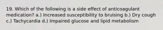 19. Which of the following is a side effect of anticoagulant medication? a.) Increased susceptibility to bruising b.) Dry cough c.) Tachycardia d.) Impaired glucose and lipid metabolism