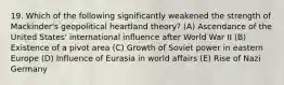 19. Which of the following significantly weakened the strength of Mackinder's geopolitical heartland theory? (A) Ascendance of the United States' international influence after World War II (B) Existence of a pivot area (C) Growth of Soviet power in eastern Europe (D) Influence of Eurasia in world affairs (E) Rise of Nazi Germany