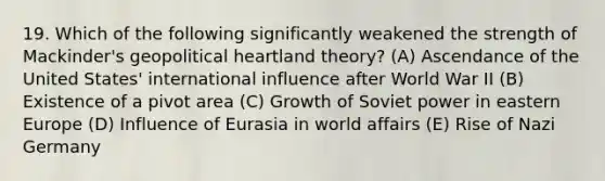 19. Which of the following significantly weakened the strength of Mackinder's geopolitical heartland theory? (A) Ascendance of the United States' international influence after World War II (B) Existence of a pivot area (C) Growth of Soviet power in eastern Europe (D) Influence of Eurasia in world affairs (E) Rise of Nazi Germany