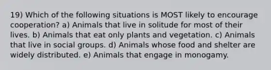 19) Which of the following situations is MOST likely to encourage cooperation? a) Animals that live in solitude for most of their lives. b) Animals that eat only plants and vegetation. c) Animals that live in social groups. d) Animals whose food and shelter are widely distributed. e) Animals that engage in monogamy.