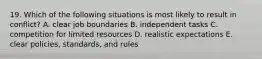 19. Which of the following situations is most likely to result in conflict? A. clear job boundaries B. independent tasks C. competition for limited resources D. realistic expectations E. clear policies, standards, and rules