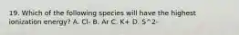 19. Which of the following species will have the highest ionization energy? A. Cl- B. Ar C. K+ D. S^2-