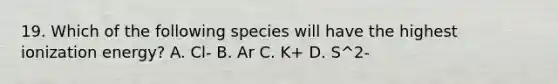 19. Which of the following species will have the highest ionization energy? A. Cl- B. Ar C. K+ D. S^2-