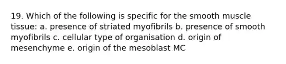 19. Which of the following is specific for the smooth muscle tissue: a. presence of striated myofibrils b. presence of smooth myofibrils c. cellular type of organisation d. origin of mesenchyme e. origin of the mesoblast MC