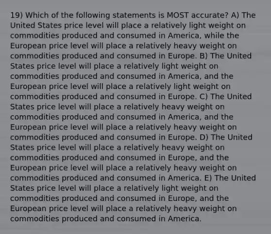 19) Which of the following statements is MOST accurate? A) The United States price level will place a relatively light weight on commodities produced and consumed in America, while the European price level will place a relatively heavy weight on commodities produced and consumed in Europe. B) The United States price level will place a relatively light weight on commodities produced and consumed in America, and the European price level will place a relatively light weight on commodities produced and consumed in Europe. C) The United States price level will place a relatively heavy weight on commodities produced and consumed in America, and the European price level will place a relatively heavy weight on commodities produced and consumed in Europe. D) The United States price level will place a relatively heavy weight on commodities produced and consumed in Europe, and the European price level will place a relatively heavy weight on commodities produced and consumed in America. E) The United States price level will place a relatively light weight on commodities produced and consumed in Europe, and the European price level will place a relatively heavy weight on commodities produced and consumed in America.