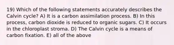 19) Which of the following statements accurately describes the Calvin cycle? A) It is a carbon assimilation process. B) In this process, carbon dioxide is reduced to organic sugars. C) It occurs in the chloroplast stroma. D) The Calvin cycle is a means of carbon fixation. E) all of the above