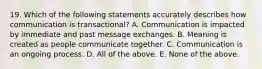 19. Which of the following statements accurately describes how communication is transactional? A. Communication is impacted by immediate and past message exchanges. B. Meaning is created as people communicate together. C. Communication is an ongoing process. D. All of the above. E. None of the above.