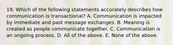 19. Which of the following statements accurately describes how communication is transactional? A. Communication is impacted by immediate and past message exchanges. B. Meaning is created as people communicate together. C. Communication is an ongoing process. D. All of the above. E. None of the above.