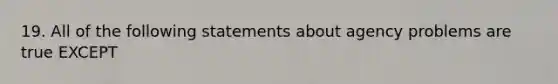 19. All of the following statements about agency problems are true EXCEPT