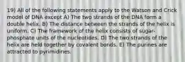 19) All of the following statements apply to the Watson and Crick model of DNA except A) The two strands of the DNA form a double helix. B) The distance between the strands of the helix is uniform. C) The framework of the helix consists of sugar-phosphate units of the nucleotides. D) The two strands of the helix are held together by covalent bonds. E) The purines are attracted to pyrimidines.