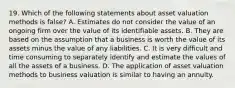 19. Which of the following statements about asset valuation methods is false? A. Estimates do not consider the value of an ongoing firm over the value of its identifiable assets. B. They are based on the assumption that a business is worth the value of its assets minus the value of any liabilities. C. It is very difficult and time consuming to separately identify and estimate the values of all the assets of a business. D. The application of asset valuation methods to business valuation is similar to having an annuity.