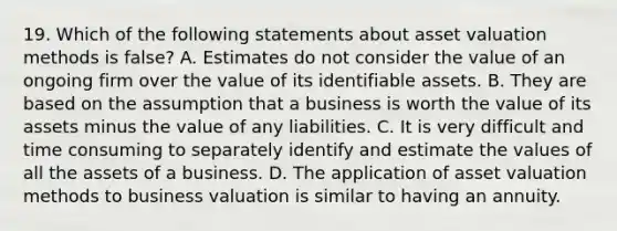 19. Which of the following statements about asset valuation methods is false? A. Estimates do not consider the value of an ongoing firm over the value of its identifiable assets. B. They are based on the assumption that a business is worth the value of its assets minus the value of any liabilities. C. It is very difficult and time consuming to separately identify and estimate the values of all the assets of a business. D. The application of asset valuation methods to business valuation is similar to having an annuity.