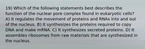 19) Which of the following statements best describes the function of the nuclear pore complex found in eukaryotic cells? A) It regulates the movement of proteins and RNAs into and out of the nucleus. B) It synthesizes the proteins required to copy DNA and make mRNA. C) It synthesizes secreted proteins. D) It assembles ribosomes from raw materials that are synthesized in the nucleus.