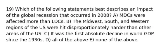 19) Which of the following statements best describes an impact of the global recession that occurred in 2008? A) MDCs were affected more than LDCs. B) The Midwest, South, and Western regions of the US were hit disproportionately harder than other areas of the US. C) It was the first absolute decline in world GDP since the 1930s. D) all of the above E) none of the above