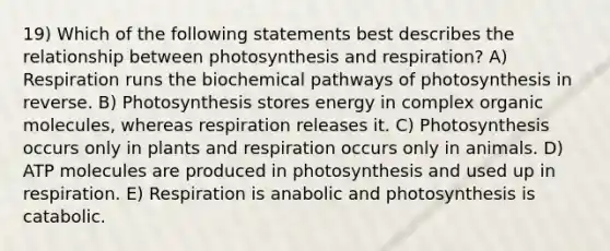 19) Which of the following statements best describes the relationship between photosynthesis and respiration? A) Respiration runs the biochemical pathways of photosynthesis in reverse. B) Photosynthesis stores energy in complex <a href='https://www.questionai.com/knowledge/kjUwUacPFG-organic-molecules' class='anchor-knowledge'>organic molecules</a>, whereas respiration releases it. C) Photosynthesis occurs only in plants and respiration occurs only in animals. D) ATP molecules are produced in photosynthesis and used up in respiration. E) Respiration is anabolic and photosynthesis is catabolic.