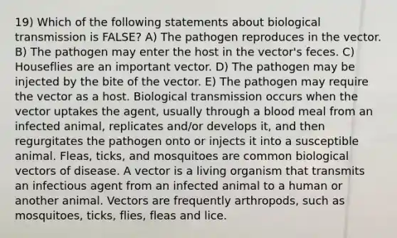 19) Which of the following statements about biological transmission is FALSE? A) The pathogen reproduces in the vector. B) The pathogen may enter the host in the vector's feces. C) Houseflies are an important vector. D) The pathogen may be injected by the bite of the vector. E) The pathogen may require the vector as a host. Biological transmission occurs when the vector uptakes the agent, usually through a blood meal from an infected animal, replicates and/or develops it, and then regurgitates the pathogen onto or injects it into a susceptible animal. Fleas, ticks, and mosquitoes are common biological vectors of disease. A vector is a living organism that transmits an infectious agent from an infected animal to a human or another animal. Vectors are frequently arthropods, such as mosquitoes, ticks, flies, fleas and lice.