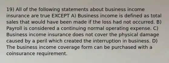 19) All of the following statements about business income insurance are true EXCEPT A) Business income is defined as total sales that would have been made if the loss had not occurred. B) Payroll is considered a continuing normal operating expense. C) Business income insurance does not cover the physical damage caused by a peril which created the interruption in business. D) The business income coverage form can be purchased with a coinsurance requirement.