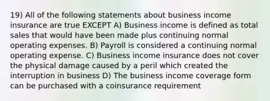 19) All of the following statements about business income insurance are true EXCEPT A) Business income is defined as total sales that would have been made plus continuing normal operating expenses. B) Payroll is considered a continuing normal operating expense. C) Business income insurance does not cover the physical damage caused by a peril which created the interruption in business D) The business income coverage form can be purchased with a coinsurance requirement