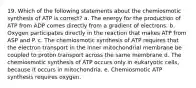 19. Which of the following statements about the chemiosmotic synthesis of ATP is correct? a. The energy for the production of ATP from ADP comes directly from a gradient of electrons. b. Oxygen participates directly in the reaction that makes ATP from ASP and P. c. The chemiosmotic synthesis of ATP requires that the electron transport in the inner mitochondrial membrane be coupled to proton transport across the same membrane d. The chemiosmotic synthesis of ATP occurs only in eukaryotic cells, because it occurs in mitochondria. e. Chemiosmotic ATP synthesis requires oxygen.