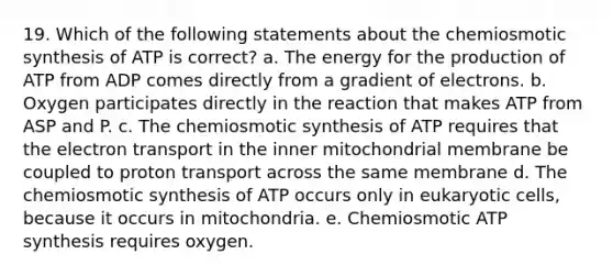 19. Which of the following statements about the chemiosmotic synthesis of ATP is correct? a. The energy for the production of ATP from ADP comes directly from a gradient of electrons. b. Oxygen participates directly in the reaction that makes ATP from ASP and P. c. The chemiosmotic synthesis of ATP requires that the electron transport in the inner mitochondrial membrane be coupled to proton transport across the same membrane d. The chemiosmotic synthesis of ATP occurs only in eukaryotic cells, because it occurs in mitochondria. e. Chemiosmotic <a href='https://www.questionai.com/knowledge/kx3XpCJrFz-atp-synthesis' class='anchor-knowledge'>atp synthesis</a> requires oxygen.