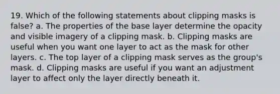 19. Which of the following statements about clipping masks is false? a. The properties of the base layer determine the opacity and visible imagery of a clipping mask. b. Clipping masks are useful when you want one layer to act as the mask for other layers. c. The top layer of a clipping mask serves as the group's mask. d. Clipping masks are useful if you want an adjustment layer to affect only the layer directly beneath it.