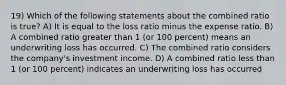 19) Which of the following statements about the combined ratio is true? A) It is equal to the loss ratio minus the expense ratio. B) A combined ratio greater than 1 (or 100 percent) means an underwriting loss has occurred. C) The combined ratio considers the company's investment income. D) A combined ratio less than 1 (or 100 percent) indicates an underwriting loss has occurred