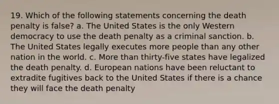 19. Which of the following statements concerning the death penalty is false? a. The United States is the only Western democracy to use the death penalty as a criminal sanction. b. The United States legally executes more people than any other nation in the world. c. More than thirty-five states have legalized the death penalty. d. European nations have been reluctant to extradite fugitives back to the United States if there is a chance they will face the death penalty