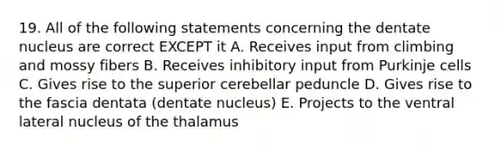 19. All of the following statements concerning the dentate nucleus are correct EXCEPT it A. Receives input from climbing and mossy fibers B. Receives inhibitory input from Purkinje cells C. Gives rise to the superior cerebellar peduncle D. Gives rise to the fascia dentata (dentate nucleus) E. Projects to the ventral lateral nucleus of the thalamus