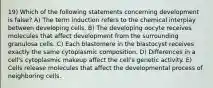 19) Which of the following statements concerning development is false? A) The term induction refers to the chemical interplay between developing cells. B) The developing oocyte receives molecules that affect development from the surrounding granulosa cells. C) Each blastomere in the blastocyst receives exactly the same cytoplasmic composition. D) Differences in a cell's cytoplasmic makeup affect the cell's genetic activity. E) Cells release molecules that affect the developmental process of neighboring cells.