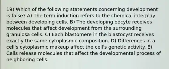 19) Which of the following statements concerning development is false? A) The term induction refers to the chemical interplay between developing cells. B) The developing oocyte receives molecules that affect development from the surrounding granulosa cells. C) Each blastomere in the blastocyst receives exactly the same cytoplasmic composition. D) Differences in a cell's cytoplasmic makeup affect the cell's genetic activity. E) Cells release molecules that affect the developmental process of neighboring cells.