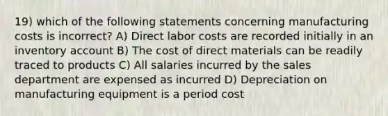 19) which of the following statements concerning manufacturing costs is incorrect? A) Direct labor costs are recorded initially in an inventory account B) The cost of direct materials can be readily traced to products C) All salaries incurred by the sales department are expensed as incurred D) Depreciation on manufacturing equipment is a period cost