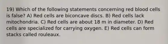 19) Which of the following statements concerning red blood cells is false? A) Red cells are biconcave discs. B) Red cells lack mitochondria. C) Red cells are about 18 m in diameter. D) Red cells are specialized for carrying oxygen. E) Red cells can form stacks called rouleaux.