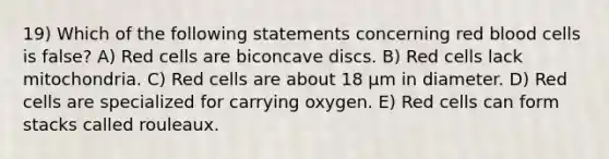 19) Which of the following statements concerning red blood cells is false? A) Red cells are biconcave discs. B) Red cells lack mitochondria. C) Red cells are about 18 μm in diameter. D) Red cells are specialized for carrying oxygen. E) Red cells can form stacks called rouleaux.