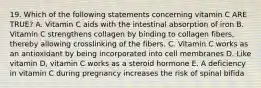 19. Which of the following statements concerning vitamin C ARE TRUE? A. Vitamin C aids with the intestinal absorption of iron B. Vitamin C strengthens collagen by binding to collagen fibers, thereby allowing crosslinking of the fibers. C. Vitamin C works as an antioxidant by being incorporated into cell membranes D. Like vitamin D, vitamin C works as a steroid hormone E. A deficiency in vitamin C during pregnancy increases the risk of spinal bifida