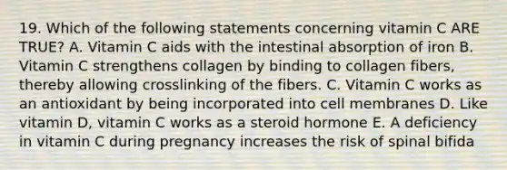 19. Which of the following statements concerning vitamin C ARE TRUE? A. Vitamin C aids with the intestinal absorption of iron B. Vitamin C strengthens collagen by binding to collagen fibers, thereby allowing crosslinking of the fibers. C. Vitamin C works as an antioxidant by being incorporated into cell membranes D. Like vitamin D, vitamin C works as a steroid hormone E. A deficiency in vitamin C during pregnancy increases the risk of spinal bifida