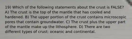 19) Which of the following statements about the crust is FALSE? A) The crust is the top of the mantle that has cooled and hardened. B) The upper portion of the crust contains microscopic pores that contain groundwater. C) The crust plus the upper part of the mantle make up the lithosphere. D) There are two different types of crust: oceanic and continental.