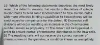 19) Which of the following statements describes the most likely result of a defect in meiosis that results in the failure of spindle microtubules to bind some kinetochores? A) New microtubules with more effective binding capabilities to kinetochores will be synthesized to compensate for the defect. B) Excessive cell divisions will occur resulting an increase in the chromosome number known as polyploidy. C) The defect will be bypassed in order to ensure normal chromosome distribution in the new cells. D) The resulting cells will not receive the correct number of chromosomes in the gametes, a condition known as aneuploidy.