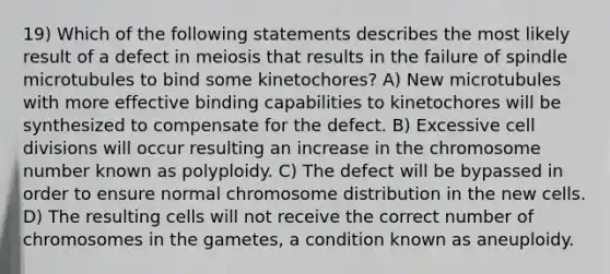 19) Which of the following statements describes the most likely result of a defect in meiosis that results in the failure of spindle microtubules to bind some kinetochores? A) New microtubules with more effective binding capabilities to kinetochores will be synthesized to compensate for the defect. B) Excessive cell divisions will occur resulting an increase in the chromosome number known as polyploidy. C) The defect will be bypassed in order to ensure normal chromosome distribution in the new cells. D) The resulting cells will not receive the correct number of chromosomes in the gametes, a condition known as aneuploidy.