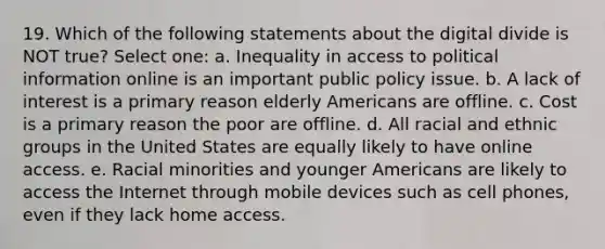 19. Which of the following statements about the digital divide is NOT true? Select one: a. Inequality in access to political information online is an important public policy issue. b. A lack of interest is a primary reason elderly Americans are offline. c. Cost is a primary reason the poor are offline. d. All racial and ethnic groups in the United States are equally likely to have online access. e. Racial minorities and younger Americans are likely to access the Internet through mobile devices such as cell phones, even if they lack home access.