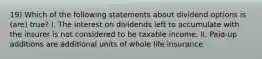 19) Which of the following statements about dividend options is (are) true? I. The interest on dividends left to accumulate with the insurer is not considered to be taxable income. II. Paid-up additions are additional units of whole life insurance.