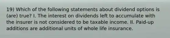 19) Which of the following statements about dividend options is (are) true? I. The interest on dividends left to accumulate with the insurer is not considered to be taxable income. II. Paid-up additions are additional units of whole life insurance.