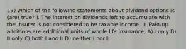 19) Which of the following statements about dividend options is (are) true? I. The interest on dividends left to accumulate with the insurer is not considered to be taxable income. II. Paid-up additions are additional units of whole life insurance. A) I only B) II only C) both I and II D) neither I nor II