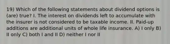 19) Which of the following statements about dividend options is (are) true? I. The interest on dividends left to accumulate with the insurer is not considered to be taxable income. II. Paid-up additions are additional units of whole life insurance. A) I only B) II only C) both I and II D) neither I nor II