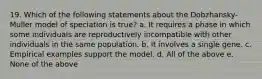 19. Which of the following statements about the Dobzhansky-Muller model of speciation is true? a. It requires a phase in which some individuals are reproductively incompatible with other individuals in the same population. b. It involves a single gene. c. Empirical examples support the model. d. All of the above e. None of the above