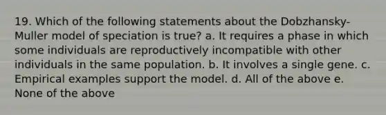 19. Which of the following statements about the Dobzhansky-Muller model of speciation is true? a. It requires a phase in which some individuals are reproductively incompatible with other individuals in the same population. b. It involves a single gene. c. Empirical examples support the model. d. All of the above e. None of the above